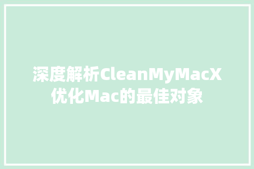 深度解析CleanMyMacX优化Mac的最佳对象