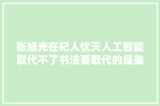 张旭光在杞人忧天人工智能取代不了书法要取代的是美术字