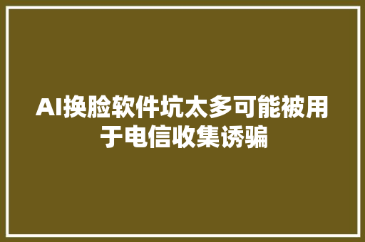 AI换脸软件坑太多可能被用于电信收集诱骗