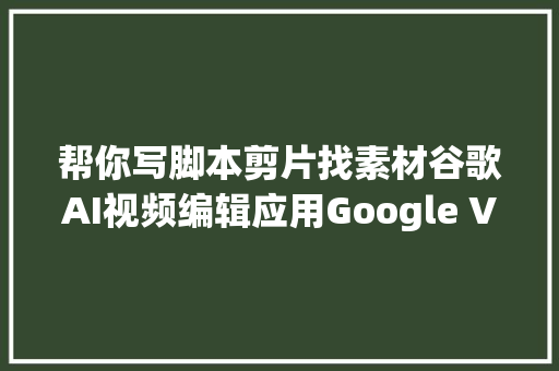 帮你写脚本剪片找素材谷歌AI视频编辑应用Google Vids上线