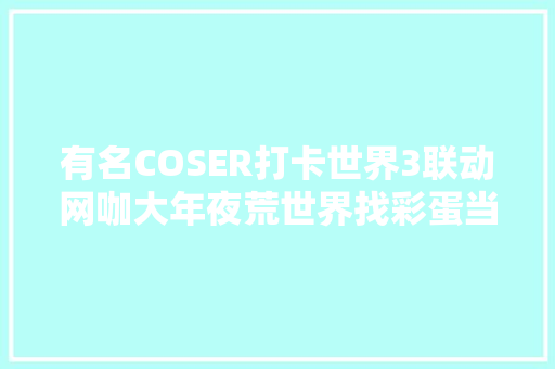 有名COSER打卡世界3联动网咖大年夜荒世界找彩蛋当场泣如雨下