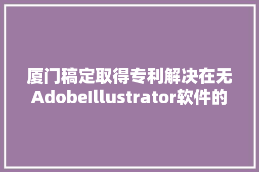 厦门稿定取得专利解决在无AdobeIllustrator软件的终端情形下无法打开AI格式文件的问题