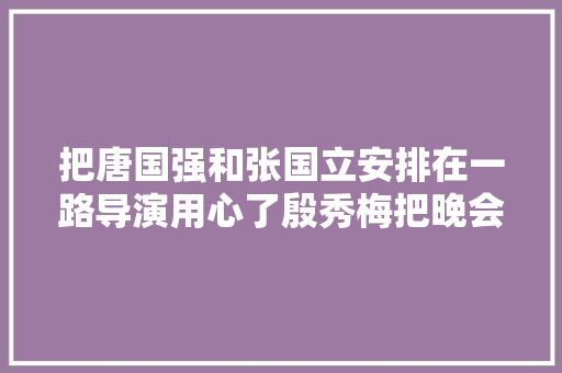 把唐国强和张国立安排在一路导演用心了殷秀梅把晚会推向高潮