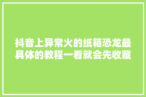 抖音上异常火的纸箱恐龙最具体的教程一看就会先收藏了