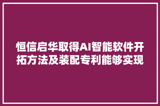 恒信启华取得AI智能软件开拓方法及装配专利能够实现用户语音输入数据的设计应用模块