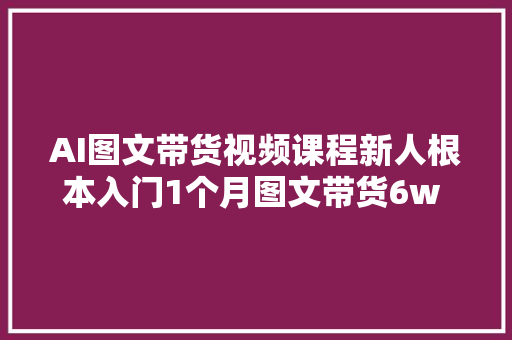 AI图文带货视频课程新人根本入门1个月图文带货6w 件