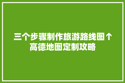 三个步骤制作旅游路线图↑高德地图定制攻略