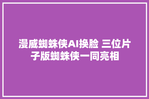 漫威蜘蛛侠AI换脸 三位片子版蜘蛛侠一同亮相