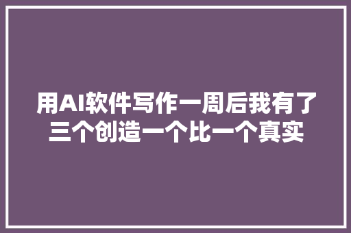 用AI软件写作一周后我有了三个创造一个比一个真实