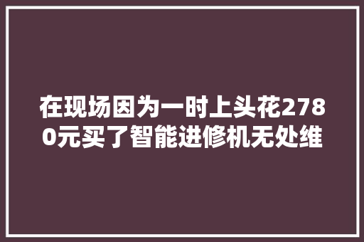 在现场因为一时上头花2780元买了智能进修机无处维权的她俩现在很后悔