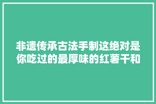 非遗传承古法手制这绝对是你吃过的最厚味的红薯干和最Q弹的红薯粉