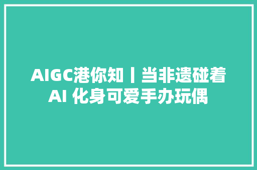 AIGC港你知丨当非遗碰着AI 化身可爱手办玩偶