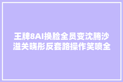 王牌8AI换脸全员变沈腾沙溢关晓彤反套路操作笑喷全网