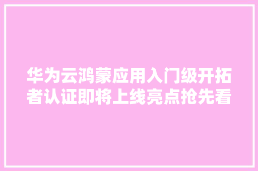 华为云鸿蒙应用入门级开拓者认证即将上线亮点抢先看