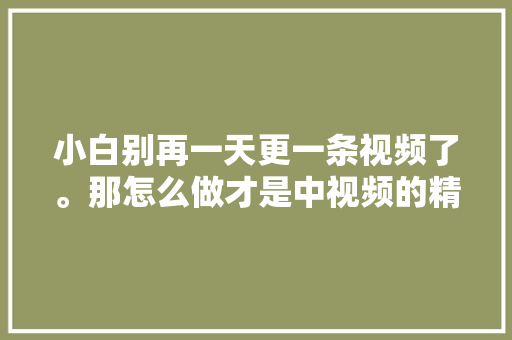 小白别再一天更一条视频了。那怎么做才是中视频的精确打开办法