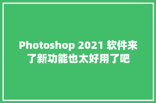 Photoshop 2021 软件来了新功能也太好用了吧