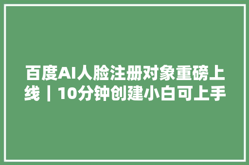 百度AI人脸注册对象重磅上线｜10分钟创建小白可上手