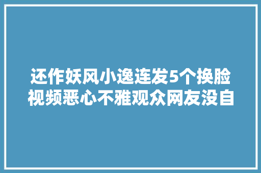 还作妖风小逸连发5个换脸视频恶心不雅观众网友没自己的脸吗