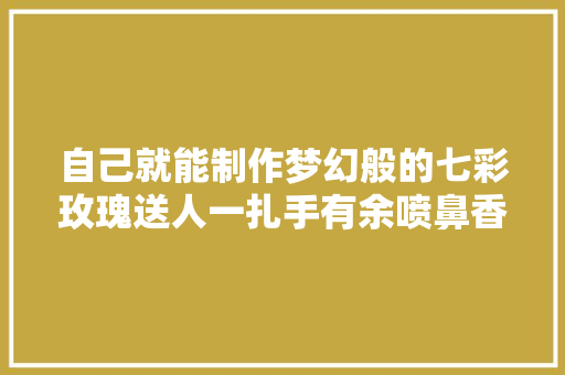 自己就能制作梦幻般的七彩玫瑰送人一扎手有余喷鼻香附教程