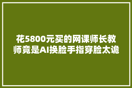 花5800元买的网课师长教师竟是AI换脸手指穿脸太诡异