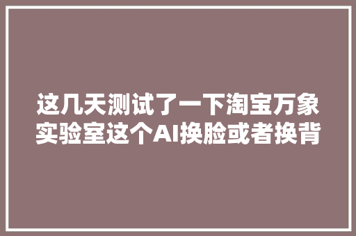 这几天测试了一下淘宝万象实验室这个AI换脸或者换背景