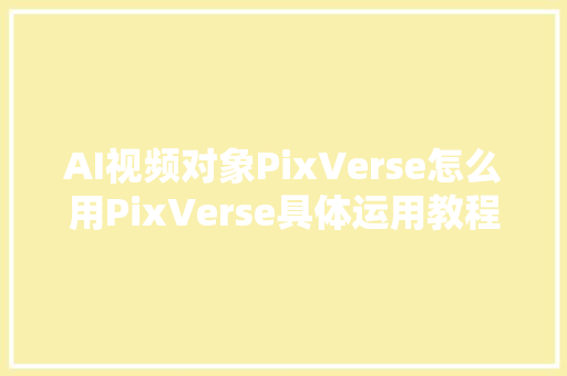 AI视频对象PixVerse怎么用PixVerse具体运用教程