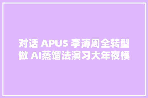 对话 APUS 李涛周全转型做 AI蒸馏法演习大年夜模型沉淀中小模型