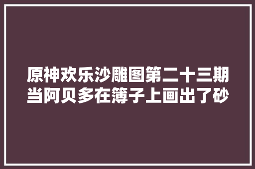 原神欢乐沙雕图第二十三期当阿贝多在簿子上画出了砂糖