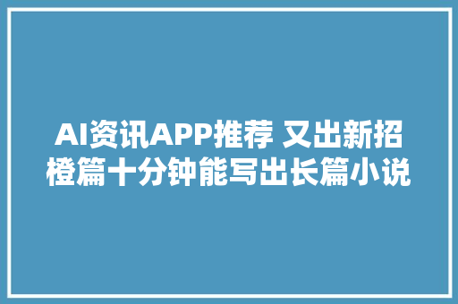 AI资讯APP推荐 又出新招橙篇十分钟能写出长篇小说的AI神器