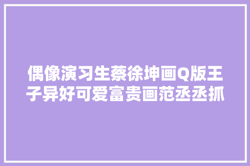 偶像演习生蔡徐坤画Q版王子异好可爱富贵画范丞丞抓到了精髓