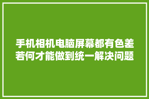 手机相机电脑屏幕都有色差若何才能做到统一解决问题呢