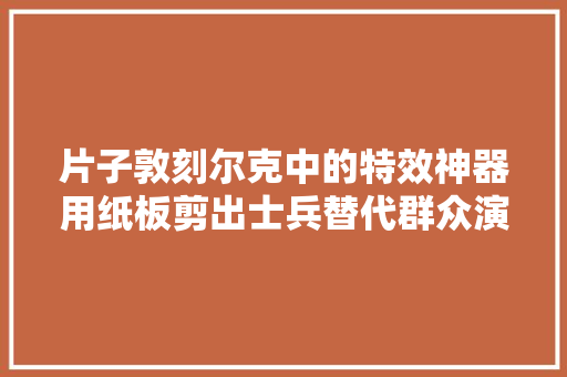 片子敦刻尔克中的特效神器用纸板剪出士兵替代群众演员