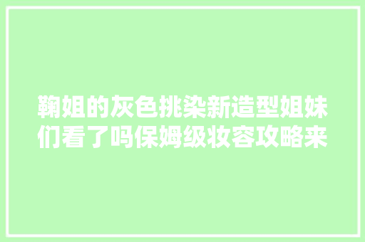 鞠姐的灰色挑染新造型姐妹们看了吗保姆级妆容攻略来袭