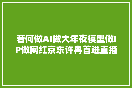 若何做AI做大年夜模型做IP做网红京东许冉首进直播间 周鸿祎聊嗨了