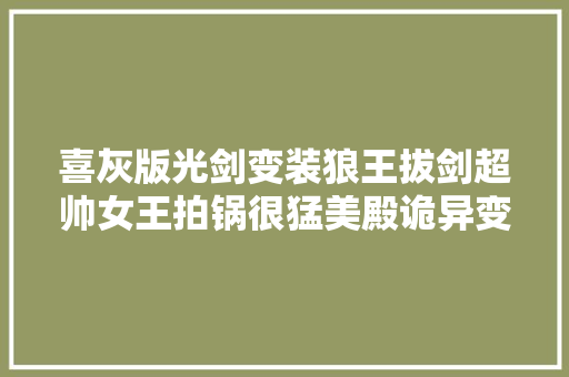 喜灰版光剑变装狼王拔剑超帅女王拍锅很猛美殿诡异变脸