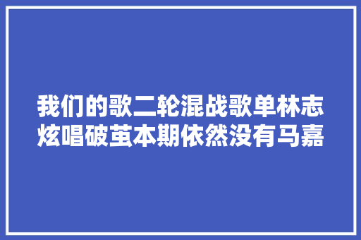 我们的歌二轮混战歌单林志炫唱破茧本期依然没有马嘉祺