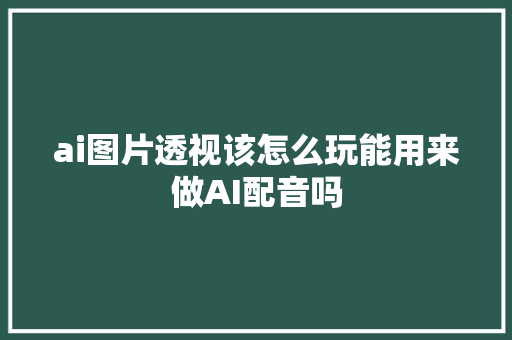 ai图片透视该怎么玩能用来做AI配音吗