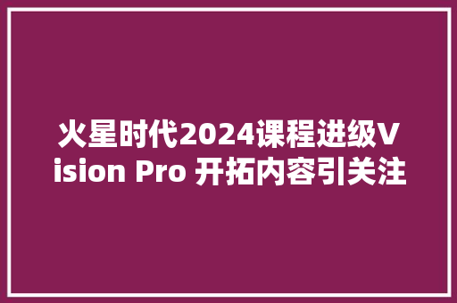 火星时代2024课程进级Vision Pro 开拓内容引关注