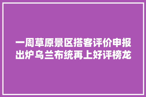 一周草原景区搭客评价申报出炉乌兰布统再上好评榜龙里大年夜草原被评骗钱