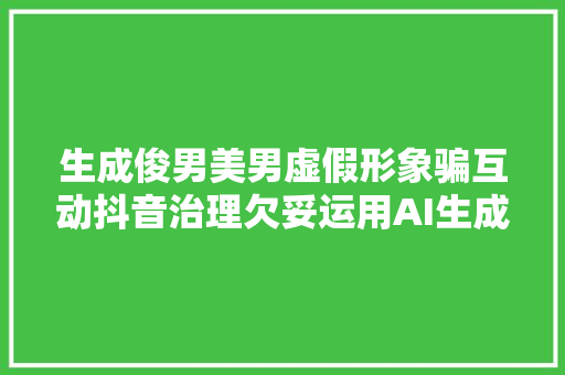 生成俊男美男虚假形象骗互动抖音治理欠妥运用AI生成虚拟人物