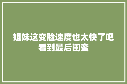 姐妹这变脸速度也太快了吧看到最后闺蜜