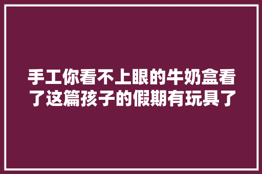 手工你看不上眼的牛奶盒看了这篇孩子的假期有玩具了