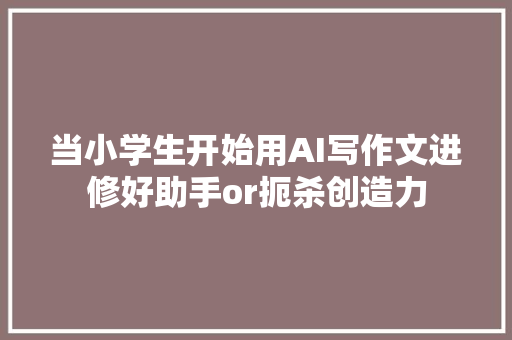 当小学生开始用AI写作文进修好助手or扼杀创造力