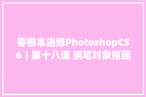 零根本进修PhotoshopCS6︱第十八课 钢笔对象抠图