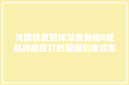 浅蹭热度照样深度垦植8成品牌都在打的国潮到底该怎么玩