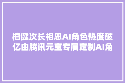 檀健次长相思AI角色热度破亿由腾讯元宝专属定制AI角色