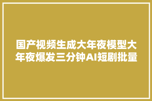 国产视频生成大年夜模型大年夜爆发三分钟AI短剧批量上线