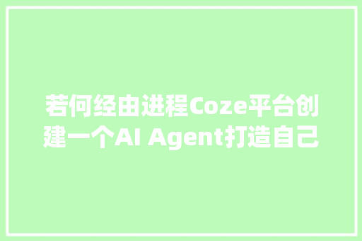 若何经由进程Coze平台创建一个AI Agent打造自己的智能体一文搞懂