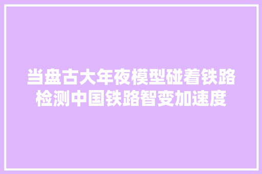 当盘古大年夜模型碰着铁路检测中国铁路智变加速度