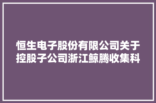 恒生电子股份有限公司关于控股子公司浙江鲸腾收集科技有限公司进行增资扩股的接洽关系交易通知书记